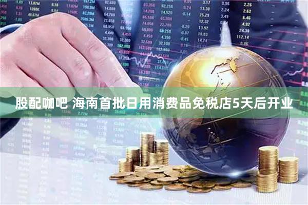 股配咖吧 海南首批日用消费品免税店5天后开业