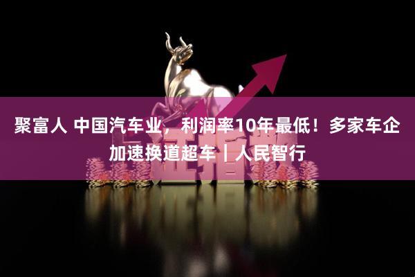 聚富人 中国汽车业，利润率10年最低！多家车企加速换道超车｜人民智行
