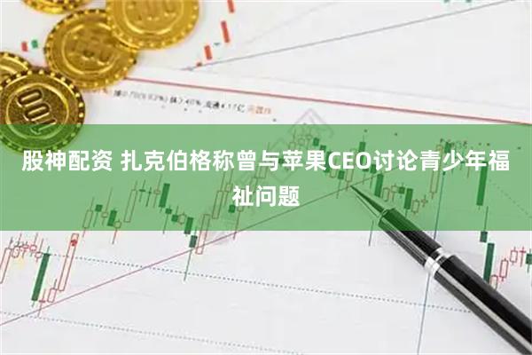 股神配资 扎克伯格称曾与苹果CEO讨论青少年福祉问题