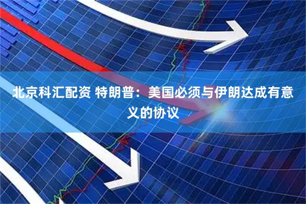 北京科汇配资 特朗普：美国必须与伊朗达成有意义的协议